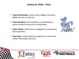 CAVALO DE TRÓIA - TIPOS
• Trojan Downloader: instala outros códigos maliciosos,
obtidos de sites na Internet.
• Trojan Backdoor: inclui backdoors, possibilitando o
acesso remoto do atacante ao computador.
• Trojan Clicker: redireciona a navegação do usuário para
sites específicos.
• Trojan Spy: instala programas spyware e os utiliza para
coletar informações sensíveis.
 