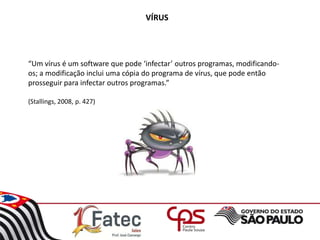 VÍRUS
“Um vírus é um software que pode ‘infectar’ outros programas, modificando-
os; a modificação inclui uma cópia do programa de vírus, que pode então
prosseguir para infectar outros programas.”
(Stallings, 2008, p. 427)
 