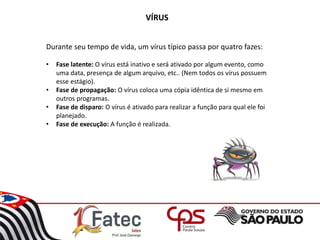 VÍRUS
Durante seu tempo de vida, um vírus típico passa por quatro fazes:
• Fase latente: O vírus está inativo e será ativado por algum evento, como
uma data, presença de algum arquivo, etc.. (Nem todos os vírus possuem
esse estágio).
• Fase de propagação: O vírus coloca uma cópia idêntica de si mesmo em
outros programas.
• Fase de disparo: O vírus é ativado para realizar a função para qual ele foi
planejado.
• Fase de execução: A função é realizada.
 