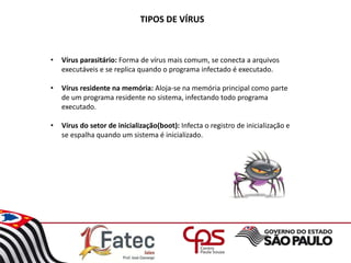 TIPOS DE VÍRUS
• Vírus parasitário: Forma de vírus mais comum, se conecta a arquivos
executáveis e se replica quando o programa infectado é executado.
• Vírus residente na memória: Aloja-se na memória principal como parte
de um programa residente no sistema, infectando todo programa
executado.
• Vírus do setor de inicialização(boot): Infecta o registro de inicialização e
se espalha quando um sistema é inicializado.
 