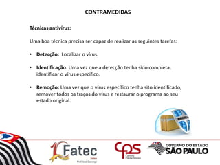CONTRAMEDIDAS
Técnicas antivírus:
Uma boa técnica precisa ser capaz de realizar as seguintes tarefas:
• Detecção: Localizar o vírus.
• Identificação: Uma vez que a detecção tenha sido completa,
identificar o vírus especifico.
• Remoção: Uma vez que o vírus específico tenha sito identificado,
remover todos os traços do vírus e restaurar o programa ao seu
estado original.
 