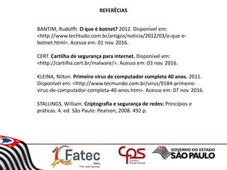 REFERÊCIAS
BANTIM, Rudolfh. O que é botnet? 2012. Disponível em:
<http://www.techtudo.com.br/artigos/noticia/2012/03/o-que-e-
botnet.html>. Acesso em: 01 nov. 2016.
CERT. Cartilha de segurança para internet. Disponível em:
<http://cartilha.cert.br/malware/>. Acesso em: 03 nov. 2016.
KLEINA, Nilton. Primeiro vírus de computador completa 40 anos. 2011.
Disponível em: <http://www.tecmundo.com.br/virus/9184-primeiro-
virus-de-computador-completa-40-anos.htm>. Acesso em: 07 nov. 2016.
STALLINGS, William. Criptografia e segurança de redes: Princípios e
práticas. 4. ed. São Paulo: Pearson, 2008. 492 p.
 