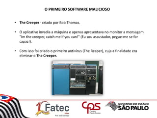 O PRIMEIRO SOFTWARE MALICIOSO
• The Creeper - criado por Bob Thomas.
• O aplicativo invadia a máquina e apenas apresentava no monitor a mensagem
"Im the creeper, catch me if you can!" (Eu sou assustador, pegue-me se for
capaz!).
• Com isso foi criado o primeiro antivírus (The Reaper), cuja a finalidade era
eliminar o The Creeper.
 