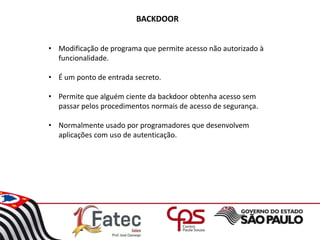 BACKDOOR
• Modificação de programa que permite acesso não autorizado à
funcionalidade.
• É um ponto de entrada secreto.
• Permite que alguém ciente da backdoor obtenha acesso sem
passar pelos procedimentos normais de acesso de segurança.
• Normalmente usado por programadores que desenvolvem
aplicações com uso de autenticação.
 