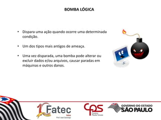 BOMBA LÓGICA
• Dispara uma ação quando ocorre uma determinada
condição.
• Um dos tipos mais antigos de ameaça.
• Uma vez disparada, uma bomba pode alterar ou
excluir dados e/ou arquivos, causar paradas em
máquinas e outros danos.
 