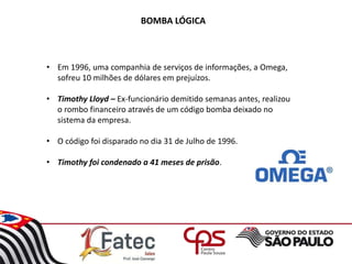 BOMBA LÓGICA
• Em 1996, uma companhia de serviços de informações, a Omega,
sofreu 10 milhões de dólares em prejuízos.
• Timothy Lloyd – Ex-funcionário demitido semanas antes, realizou
o rombo financeiro através de um código bomba deixado no
sistema da empresa.
• O código foi disparado no dia 31 de Julho de 1996.
• Timothy foi condenado a 41 meses de prisão.
 