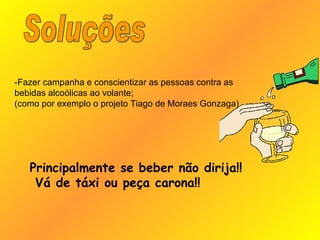 Soluções Principalmente se beber não dirija!! Vá de táxi ou peça carona!! -Fazer campanha e conscientizar as pessoas contra as bebidas alcoólicas ao volante; (como por exemplo o projeto Tiago de Moraes Gonzaga) 