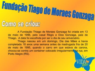 A Fundação Thiago de Moraes Gonzaga foi criada em 13 de maio de 1996, pelo casal Régis e Diza Gonzaga, pais de Thiago.  A data foi escolhida por ser o dia de seu aniversário. Thiago nasceu em um domingo, Dia das Mães e havia completado 18 anos uma semana antes da madrugada fria de 20 de maio de 1995, quando o carro em que estava de carona, chocou-se contra um container colocado irregularmente na rua, em Porto Alegre (RS). Fundação Tiago de Moraes Gonzaga Como se criou: 