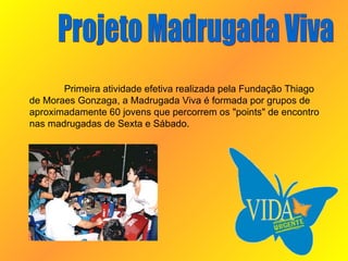 Projeto Madrugada Viva Primeira atividade efetiva realizada pela Fundação Thiago de Moraes Gonzaga, a Madrugada Viva é formada por grupos de aproximadamente 60 jovens que percorrem os "points" de encontro nas madrugadas de Sexta e Sábado.  