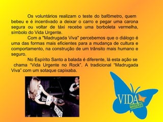 Os voluntários realizam o teste do bafômetro, quem  bebeu e é incentivado a deixar o carro e pegar uma carona segura ou voltar de táxi recebe uma borboleta vermelha, símbolo do Vida Urgente. Com a "Madrugada Viva" percebemos que o diálogo é uma das formas mais eficientes para a mudança de cultura e comportamento, na construção de um trânsito mais humano e seguro. No Espírito Santo a balada é diferente, lá esta ação se chama “Vida Urgente no Rock”. A tradicional “Madrugada Viva” com um sotaque capixaba. 