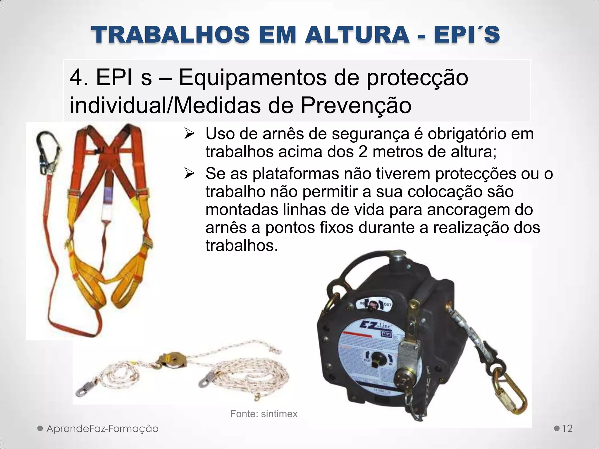  Uso de arnês de segurança é obrigatório em
trabalhos acima dos 2 metros de altura;
 Se as plataformas não tiverem protecções ou o
trabalho não permitir a sua colocação são
montadas linhas de vida para ancoragem do
arnês a pontos fixos durante a realização dos
trabalhos.
AprendeFaz-Formação
TRABALHOS EM ALTURA - EPI´S
4. EPI s – Equipamentos de protecção
individual/Medidas de Prevenção
Fonte: sintimex
12
 