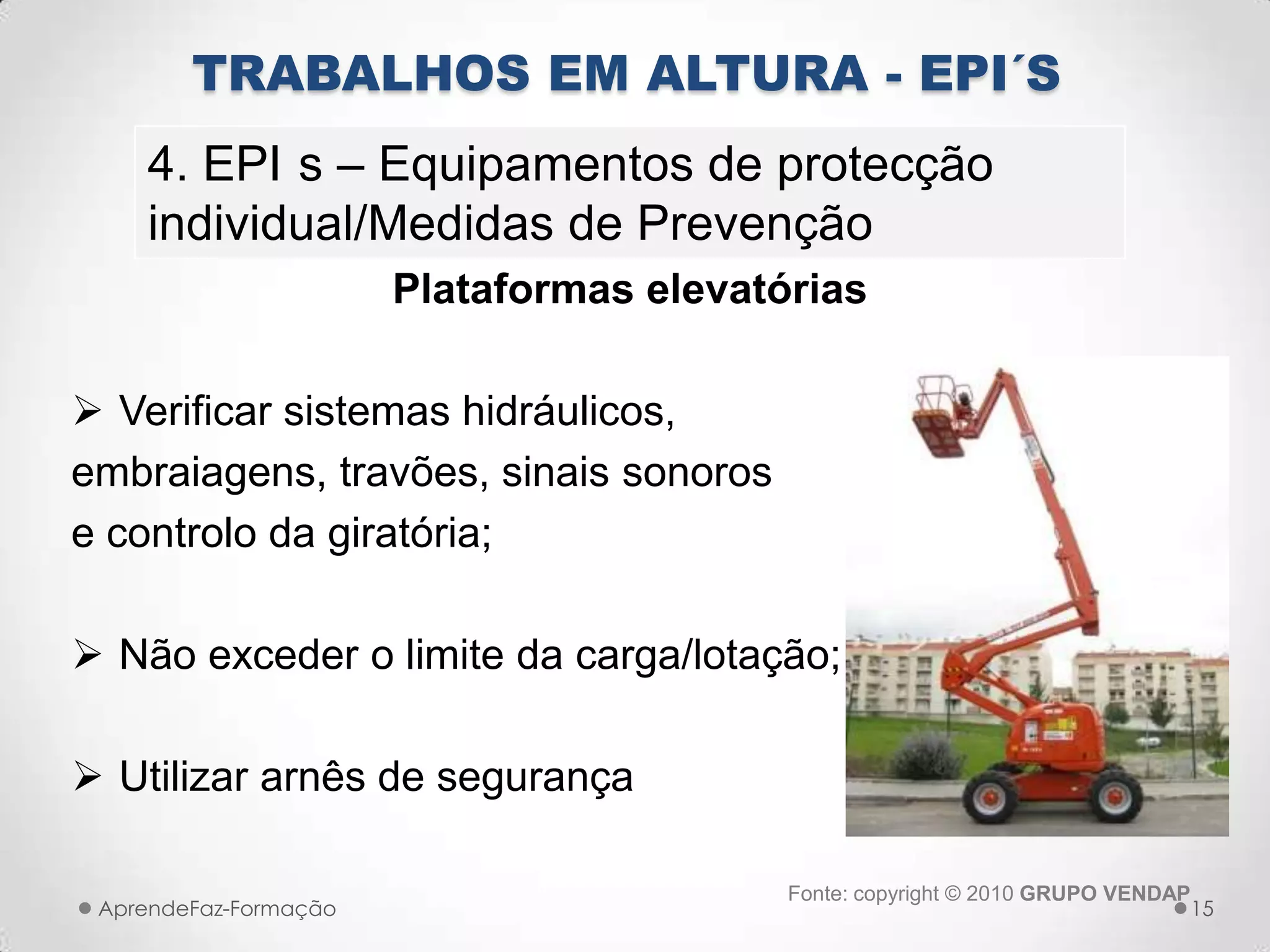 Plataformas elevatórias
 Verificar sistemas hidráulicos,
embraiagens, travões, sinais sonoros
e controlo da giratória;
 Não exceder o limite da carga/lotação;
 Utilizar arnês de segurança
AprendeFaz-Formação
TRABALHOS EM ALTURA - EPI´S
4. EPI s – Equipamentos de protecção
individual/Medidas de Prevenção
Fonte: copyright © 2010 GRUPO VENDAP
15
 