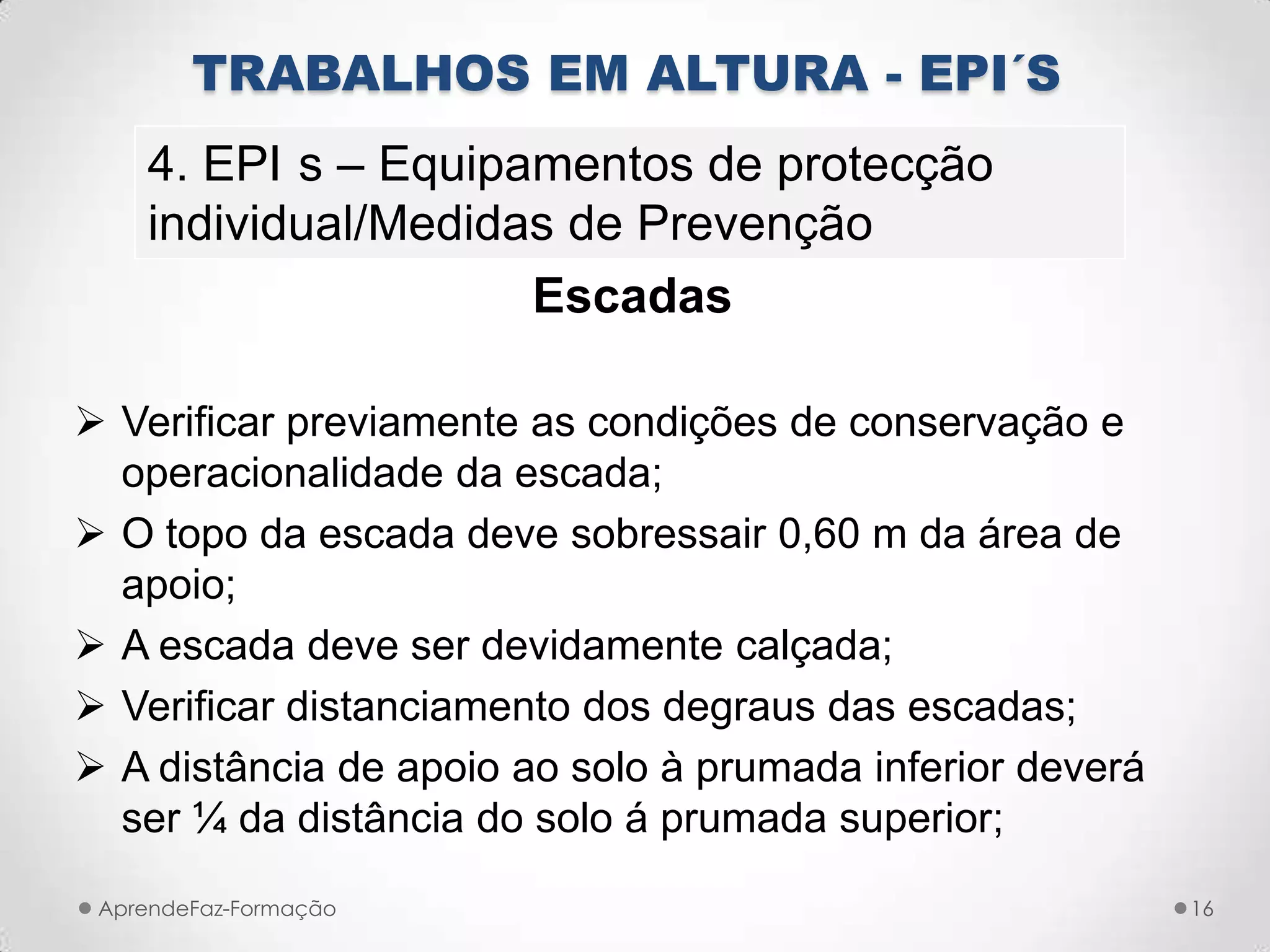 Escadas
 Verificar previamente as condições de conservação e
operacionalidade da escada;
 O topo da escada deve sobressair 0,60 m da área de
apoio;
 A escada deve ser devidamente calçada;
 Verificar distanciamento dos degraus das escadas;
 A distância de apoio ao solo à prumada inferior deverá
ser ¼ da distância do solo á prumada superior;
AprendeFaz-Formação 16
TRABALHOS EM ALTURA - EPI´S
4. EPI s – Equipamentos de protecção
individual/Medidas de Prevenção
 