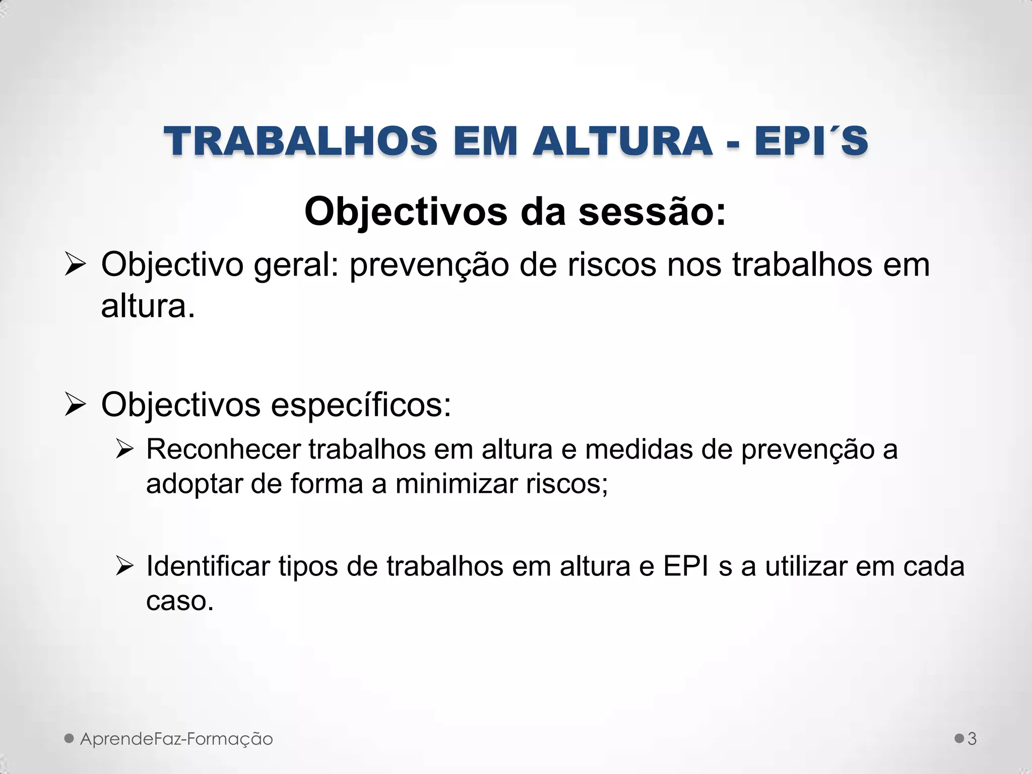 TRABALHOS EM ALTURA - EPI´S
Objectivos da sessão:
 Objectivo geral: prevenção de riscos nos trabalhos em
altura.
 Objectivos específicos:
 Reconhecer trabalhos em altura e medidas de prevenção a
adoptar de forma a minimizar riscos;
 Identificar tipos de trabalhos em altura e EPI s a utilizar em cada
caso.
AprendeFaz-Formação 3
 