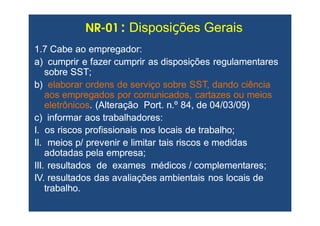 1.7 Cabe ao empregador:1.7 Cabe ao empregador:
a) cumprir e fazer cumprir as disposições regulamentaresa) cumprir e fazer cumprir as disposições regulamentares
sobre SST;sobre SST;
b)b) elaborar ordens de serviço sobre SST, dando ciênciaelaborar ordens de serviço sobre SST, dando ciência
aos empregados por comunicados, cartazes ou meiosaos empregados por comunicados, cartazes ou meios
eletrônicoseletrônicos. (Alteração Port. n.º 84, de 04/03/09). (Alteração Port. n.º 84, de 04/03/09)
c) informar aos trabalhadores:c) informar aos trabalhadores:
I. os riscos profissionais nos locais de trabalho;I. os riscos profissionais nos locais de trabalho;
II. meios p/ prevenir e limitar tais riscos e medidasII. meios p/ prevenir e limitar tais riscos e medidas
adotadas pela empresa;adotadas pela empresa;
III. resultados de exames médicos / complementares;III. resultados de exames médicos / complementares;
IV. resultados das avaliações ambientais nos locais deIV. resultados das avaliações ambientais nos locais de
trabalho.trabalho.
NRNR--0101 :: DisposiDisposiçções Geraisões Gerais
 