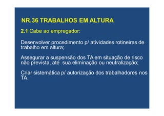 2.12.1 Cabe ao empregador:Cabe ao empregador:
Desenvolver procedimento p/ atividades rotineiras deDesenvolver procedimento p/ atividades rotineiras de
trabalho em altura;trabalho em altura;
Assegurar a suspensão dos TA em situação de riscoAssegurar a suspensão dos TA em situação de risco
não prevista, até sua eliminação ou neutralização;não prevista, até sua eliminação ou neutralização;
Criar sistemática p/ autorização dos trabalhadores nosCriar sistemática p/ autorização dos trabalhadores nos
TA.TA.
 