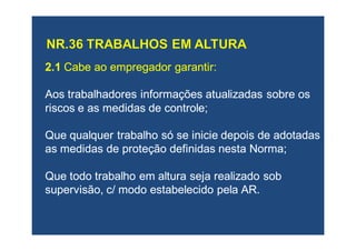 2.12.1 Cabe ao empregador garantir:Cabe ao empregador garantir:
AosAos trabalhadores informações atualizadas sobre ostrabalhadores informações atualizadas sobre os
riscos e as medidas de controle;riscos e as medidas de controle;
QueQue qualquer trabalho só se inicie depois de adotadasqualquer trabalho só se inicie depois de adotadas
as medidas de proteção definidas nesta Norma;as medidas de proteção definidas nesta Norma;
QueQue todo trabalho em altura seja realizado sobtodo trabalho em altura seja realizado sob
supervisão,supervisão, c/ modoc/ modo estabelecido pelaestabelecido pela AR.AR.
 