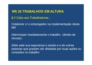2.12.1 Cabe aos Trabalhadores :Cabe aos Trabalhadores :
Colaborar c/ o empregador na implementação destaColaborar c/ o empregador na implementação desta
NRNR
Interromper imediatamente o trabalho (direito deInterromper imediatamente o trabalho (direito de
recusa);recusa);
Zelar pela sua segurança e saúde e a de outrasZelar pela sua segurança e saúde e a de outras
pessoas que possam ser afetadas por suas ações oupessoas que possam ser afetadas por suas ações ou
omissões no trabalhoomissões no trabalho
 