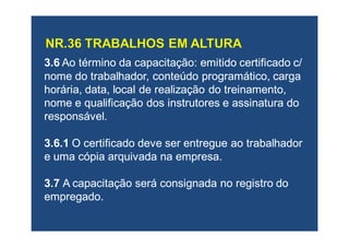 3.63.6 Ao término daAo término da capacitação: emitidocapacitação: emitido certificadocertificado c/c/
nome do trabalhador, conteúdo programático, carganome do trabalhador, conteúdo programático, carga
horária, data, local de realização do treinamento,horária, data, local de realização do treinamento,
nome e qualificação dos instrutores e assinatura donome e qualificação dos instrutores e assinatura do
responsável.responsável.
3.6.13.6.1 O certificado deve ser entregue ao trabalhadorO certificado deve ser entregue ao trabalhador
e uma cópia arquivada na empresa.e uma cópia arquivada na empresa.
3.73.7 A capacitação será consignada no registro doA capacitação será consignada no registro do
empregado.empregado.
 