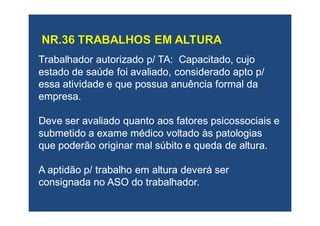 Trabalhador autorizado p/ TA: Capacitado, cujoTrabalhador autorizado p/ TA: Capacitado, cujo
estado de saúde foi avaliado, considerado apto p/estado de saúde foi avaliado, considerado apto p/
essa atividade e que possua anuência formal daessa atividade e que possua anuência formal da
empresa.empresa.
Deve ser avaliado quanto aos fatores psicossociais eDeve ser avaliado quanto aos fatores psicossociais e
submetido a exame médico voltado às patologiassubmetido a exame médico voltado às patologias
que poderão originar mal súbito e queda de altura.que poderão originar mal súbito e queda de altura.
A aptidão p/ trabalho em altura deverá serA aptidão p/ trabalho em altura deverá ser
consignada no ASO do trabalhador.consignada no ASO do trabalhador.
 