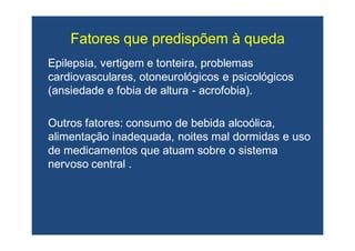 Fatores que predispõem à quedaFatores que predispõem à queda
Epilepsia, vertigem e tonteira, problemasEpilepsia, vertigem e tonteira, problemas
cardiovasculares,cardiovasculares, otoneurológicosotoneurológicos e psicológicose psicológicos
(ansiedade e fobia de altura(ansiedade e fobia de altura -- acrofobia).acrofobia).
Outros fatores: consumo de bebida alcoólica,Outros fatores: consumo de bebida alcoólica,
alimentação inadequada, noites mal dormidas e usoalimentação inadequada, noites mal dormidas e uso
de medicamentos que atuam sobre o sistemade medicamentos que atuam sobre o sistema
nervoso central .nervoso central .
 