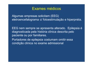 Algumas empresas solicitam (EEG)Algumas empresas solicitam (EEG)
eletroencefalogramaeletroencefalograma c/c/ fotoestimulaçãofotoestimulação ee hiperpnéiahiperpnéia..
EEG nem sempre se apresenta alterado. Epilepsia éEEG nem sempre se apresenta alterado. Epilepsia é
diagnosticada pela história clínica descrita pelodiagnosticada pela história clínica descrita pelo
paciente ou por familiares.paciente ou por familiares.
Portadores de epilepsia costumam omitir essaPortadores de epilepsia costumam omitir essa
condição clínica no exame admissionalcondição clínica no exame admissional
Exames médicosExames médicos
 
