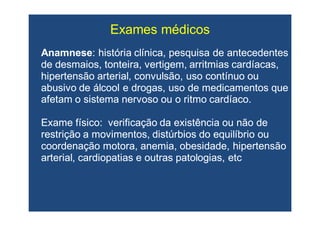 Exames médicosExames médicos
AnamneseAnamnese: história clínica, pesquisa de antecedentes: história clínica, pesquisa de antecedentes
de desmaios, tonteira, vertigem, arritmias cardíacas,de desmaios, tonteira, vertigem, arritmias cardíacas,
hipertensão arterial, convulsão, uso contínuo ouhipertensão arterial, convulsão, uso contínuo ou
abusivo de álcool e drogas, uso de medicamentos queabusivo de álcool e drogas, uso de medicamentos que
afetam o sistema nervoso ou o ritmo cardíaco.afetam o sistema nervoso ou o ritmo cardíaco.
Exame físico: verificação da existência ou não deExame físico: verificação da existência ou não de
restrição a movimentos, distúrbios do equilíbrio ourestrição a movimentos, distúrbios do equilíbrio ou
coordenação motora, anemia, obesidade, hipertensãocoordenação motora, anemia, obesidade, hipertensão
arterial, cardiopatias e outras patologias,arterial, cardiopatias e outras patologias, etcetc
 