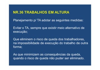 Planejamento p/ TA adotar as seguintes medidas:Planejamento p/ TA adotar as seguintes medidas:
Evitar o TA, sempre que existir meio alternativo deEvitar o TA, sempre que existir meio alternativo de
execução;execução;
Que eliminem o risco de queda dos trabalhadores,Que eliminem o risco de queda dos trabalhadores,
na impossibilidade de execução do trabalho de outrana impossibilidade de execução do trabalho de outra
forma;forma;
As que minimizem asAs que minimizem as consequênciasconsequências da queda,da queda,
quando o risco de queda não puder ser eliminado.quando o risco de queda não puder ser eliminado.
 