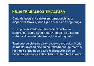 Cinto de segurança deve serCinto de segurança deve ser paraquedistaparaquedista, c/, c/
dispositivo travadispositivo trava--queda ligado a cabo de segurança.queda ligado a cabo de segurança.
Na impossibilidade de utilização de cabo deNa impossibilidade de utilização de cabo de
segurança, comprovada na AR, pode ser utilizadosegurança, comprovada na AR, pode ser utilizado
sistema alternativo de proteção contra queda.sistema alternativo de proteção contra queda.
Talabarte ou sistema amortecedor deve estar fixadoTalabarte ou sistema amortecedor deve estar fixado
acima do nível da cintura do trabalhador, de modo aacima do nível da cintura do trabalhador, de modo a
restringir a queda de altura e assegurar que serestringir a queda de altura e assegurar que se
minimize as chances de colisão c/ estrutura inferior.minimize as chances de colisão c/ estrutura inferior.
 