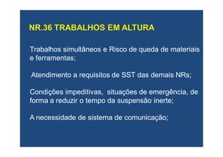 Trabalhos simultâneos e Risco de queda de materiaisTrabalhos simultâneos e Risco de queda de materiais
e ferramentas;e ferramentas;
Atendimento a requisitos de SST das demaisAtendimento a requisitos de SST das demais NRsNRs;;
Condições impeditivas, situações de emergência, deCondições impeditivas, situações de emergência, de
forma a reduzir o tempo da suspensão inerte;forma a reduzir o tempo da suspensão inerte;
AA necessidade de sistema de comunicação;necessidade de sistema de comunicação;
 