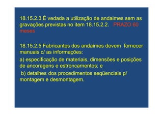 18.15.2.318.15.2.3 É vedada a utilização de andaimes sem asÉ vedada a utilização de andaimes sem as
gravações previstas no item 18.15.2.2.gravações previstas no item 18.15.2.2. PRAZO 60PRAZO 60
mesesmeses
18.15.2.518.15.2.5 Fabricantes dos andaimes devem fornecerFabricantes dos andaimes devem fornecer
manuais c/ as informações:manuais c/ as informações:
a) especificação de materiais, dimensões e posiçõesa) especificação de materiais, dimensões e posições
de ancoragens ede ancoragens e estroncamentosestroncamentos; e; e
b) detalhes dos procedimentos seqüenciais p/b) detalhes dos procedimentos seqüenciais p/
montagem e desmontagem.montagem e desmontagem.
 