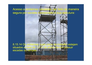 8.15.14 Os andaimes cujos pisos de trabalho estejam8.15.14 Os andaimes cujos pisos de trabalho estejam
situados a mais de 1,0 m de altura devem possuirsituados a mais de 1,0 m de altura devem possuir
escadas ou rampas.escadas ou rampas.
Acesso a andaimes tubulares: ser feito de maneiraAcesso a andaimes tubulares: ser feito de maneira
segura por escada incorporada à sua estruturasegura por escada incorporada à sua estrutura::
 