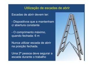 Utilização de escadas de abrirUtilização de escadas de abrir
Escadas de abrir devem ter:Escadas de abrir devem ter:
-- Dispositivos que a mantenhamDispositivos que a mantenham
c/ abertura constantec/ abertura constante
-- O comprimento máximo,O comprimento máximo,
quando fechada: 6 mquando fechada: 6 m
Nunca utilizar escada de abrirNunca utilizar escada de abrir
na posição fechada.na posição fechada.
Uma 2ª pessoa deve segurar aUma 2ª pessoa deve segurar a
escada durante o trabalhoescada durante o trabalho
 