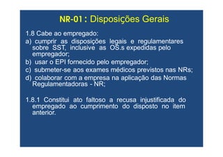 NRNR--0101 :: DisposiDisposiçções Geraisões Gerais
1.8 Cabe ao empregado:1.8 Cabe ao empregado:
a) cumprir as disposições legais e regulamentaresa) cumprir as disposições legais e regulamentares
sobre SST, inclusive as OS.s expedidas pelosobre SST, inclusive as OS.s expedidas pelo
empregador;empregador;
b) usar o EPI fornecido pelo empregador;b) usar o EPI fornecido pelo empregador;
c) submeterc) submeter--se aos exames médicos previstos nasse aos exames médicos previstos nas NRsNRs;;
d) colaborar com a empresa na aplicação das Normasd) colaborar com a empresa na aplicação das Normas
RegulamentadorasRegulamentadoras -- NR;NR;
1.8.1 Constitui ato faltoso a recusa injustificada do1.8.1 Constitui ato faltoso a recusa injustificada do
empregado ao cumprimento do disposto no itemempregado ao cumprimento do disposto no item
anterior.anterior.
 
