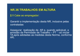 2.12.1 Cabe ao empregador:Cabe ao empregador:
Garantir a implementação desta NR, inclusive pelasGarantir a implementação desta NR, inclusive pelas
contratadascontratadas
Assegurar realização da AR e, quando aplicável, aAssegurar realização da AR e, quando aplicável, a
emissão da Permissão de Trabalhoemissão da Permissão de Trabalho –– PTPT -- só iniciarsó iniciar
TA após adotadas as medidas desta Norma, conformeTA após adotadas as medidas desta Norma, conforme
AR;AR;
 