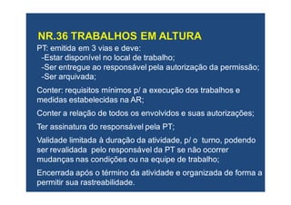 PT: emitida em 3 vias e deve:PT: emitida em 3 vias e deve:
--Estar disponívelEstar disponível no local de trabalhono local de trabalho;;
--Ser entregueSer entregue ao responsável pela autorização da permissãoao responsável pela autorização da permissão;;
--Ser arquivadaSer arquivada;;
Conter: requisitosConter: requisitos mínimosmínimos p/ ap/ a execução dos trabalhosexecução dos trabalhos ee
medidas estabelecidas namedidas estabelecidas na AR;AR;
ConterConter a relação de todos os envolvidos e suas autorizações;a relação de todos os envolvidos e suas autorizações;
TTer assinatura do responsáveler assinatura do responsável pelapela PT;PT;
ValidadeValidade limitada à duração da atividade,limitada à duração da atividade, p/ o turno, podendop/ o turno, podendo
ser revalidada pelo responsávelser revalidada pelo responsável da PT se não ocorrerda PT se não ocorrer
mudanças nas condiçõesmudanças nas condições ouou na equipe de trabalho;na equipe de trabalho;
EncerradaEncerrada após o término da atividade e organizada de forma aapós o término da atividade e organizada de forma a
permitir suapermitir sua rastreabilidaderastreabilidade..
 