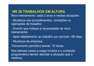 Novo treinamento: cada 2 anos e nestas situações:Novo treinamento: cada 2 anos e nestas situações:
-- Mudança nos procedimentos, condições ouMudança nos procedimentos, condições ou
operações de trabalho;operações de trabalho;
-- Evento que indique a necessidade de novoEvento que indique a necessidade de novo
treinamento;treinamento;
-- Após afastamento ao trabalho por período >90 dias;Após afastamento ao trabalho por período >90 dias;
-- Mudança de empresa.Mudança de empresa.
Treinamento periódico bienal: 16 horas.Treinamento periódico bienal: 16 horas.
NosNos demais casosdemais casos aa carga horária e o conteúdocarga horária e o conteúdo
programático devem atender a situação que oprogramático devem atender a situação que o
motivou.motivou.
 