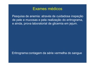 Pesquisa de anemia: através de cuidadosa inspeçãoPesquisa de anemia: através de cuidadosa inspeção
de pele e mucosas e pela realização dode pele e mucosas e pela realização do eritrogramaeritrograma,,
e ainda, prova laboratorial de glicemia em jejum.e ainda, prova laboratorial de glicemia em jejum.
Exames médicos
EritrogramaEritrograma:contagem:contagem da série vermelha do sangueda série vermelha do sangue
 