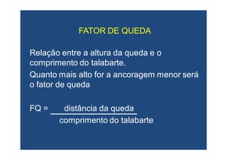 Relação entre a altura da queda e oRelação entre a altura da queda e o
comprimento do talabarte.comprimento do talabarte.
Quanto mais alto for a ancoragem menor seráQuanto mais alto for a ancoragem menor será
o fator de quedao fator de queda
FQ = distância da quedaFQ = distância da queda
comprimento do talabartecomprimento do talabarte
FATOR DE QUEDAFATOR DE QUEDA
 