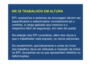 EPI, acessórios e sistemas de ancoragem devem serEPI, acessórios e sistemas de ancoragem devem ser
especificados e selecionados considerandoespecificados e selecionados considerando--se ose o
conforto, a carga aplicada aos mesmos e oconforto, a carga aplicada aos mesmos e o
respectivo fator de segurança, em caso de queda.respectivo fator de segurança, em caso de queda.
Na seleção dos EPI considerar, além dos riscos aNa seleção dos EPI considerar, além dos riscos a
que o trabalhador está exposto, os riscos adicionais.que o trabalhador está exposto, os riscos adicionais.
No recebimento, periodicamente e antes do inícioNo recebimento, periodicamente e antes do início
dos trabalhos deve ser efetuada a inspeção de todosdos trabalhos deve ser efetuada a inspeção de todos
os EPI, recusandoos EPI, recusando--se os que apresentem defeitos ouse os que apresentem defeitos ou
deformações.deformações.
 