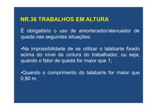 É obrigatórioobrigatório o uso de amortecedor/atenuador de
queda nas seguintes situações:
•Na impossibilidade de se utilizar o talabarte fixado
acima do nível da cintura do trabalhador, ou seja,
quando o fator de queda for maior que 1;
•Quando o comprimento do talabarte for maior que
0,90 m.
 