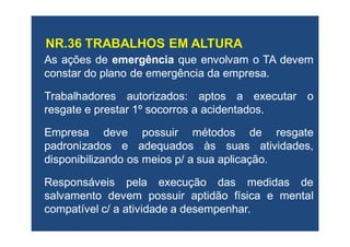 AsAs açõesações dede emergênciaemergência queque envolvamenvolvam oo TATA devemdevem
constarconstar dodo planoplano dede emergênciaemergência dada empresaempresa..
TrabalhadoresTrabalhadores autorizadosautorizados:: aptosaptos aa executarexecutar oo
resgateresgate ee prestarprestar 11ºº socorrossocorros aa acidentadosacidentados..
EmpresaEmpresa devedeve possuirpossuir métodosmétodos dede resgateresgate
padronizadospadronizados ee adequadosadequados àsàs suassuas atividades,atividades,
disponibilizandodisponibilizando osos meiosmeios p/p/ aa suasua aplicaçãoaplicação..
ResponsáveisResponsáveis pelapela execuçãoexecução dasdas medidasmedidas dede
salvamentosalvamento devemdevem possuirpossuir aptidãoaptidão físicafísica ee mentalmental
compatívelcompatível c/c/ aa atividadeatividade aa desempenhardesempenhar..
 