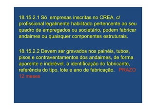 18.15.2.1 Só empresas inscritas no CREA, c/18.15.2.1 Só empresas inscritas no CREA, c/
profissional legalmente habilitado pertencente ao seuprofissional legalmente habilitado pertencente ao seu
quadro de empregados ou societário, podem fabricarquadro de empregados ou societário, podem fabricar
andaimes ou quaisquer componentes estruturais.andaimes ou quaisquer componentes estruturais.
18.15.2.2 Devem ser gravados nos painéis, tubos,18.15.2.2 Devem ser gravados nos painéis, tubos,
pisos episos e contraventamentoscontraventamentos dos andaimes, de formados andaimes, de forma
aparente e indelével, a identificação do fabricante,aparente e indelével, a identificação do fabricante,
referência do tipo, lote e ano de fabricaçãoreferência do tipo, lote e ano de fabricação.. PRAZOPRAZO
12 meses12 meses
 