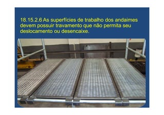 18.15.2.6 As superfícies de trabalho dos andaimes18.15.2.6 As superfícies de trabalho dos andaimes
devem possuir travamento que não permita seudevem possuir travamento que não permita seu
deslocamento ou desencaixe.deslocamento ou desencaixe.
 