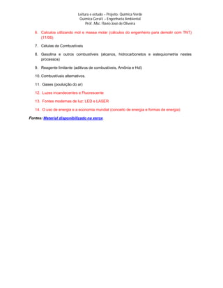 Leitura e estudo – Projeto: Química Verde
                             Química Geral I – Engenharia Ambiental
                                 Prof. Msc. Flávio José de Oliveira

   6. Calculos utilizando mol e massa molar (cálculos do engenheiro para demolir com TNT)
      (11/06)

   7. Células de Combustíveis

   8. Gasolina e outros combustíveis (alcanos, hidrocarbonetos e estequiometria nestes
      processos)

   9. Reagente limitante (aditivos de combustíveis, Amônia e Hcl)

   10. Combustíveis alternativos.

   11. Gases (pouluição do ar)

   12. Luzes incandecentes e Fluorescente

   13. Fontes modernas de luz: LED e LASER

   14. O uso de energia e a economia mundial (conceito de energia e formas de energia)

Fontes: Material disponibilizado na xerox.
 
