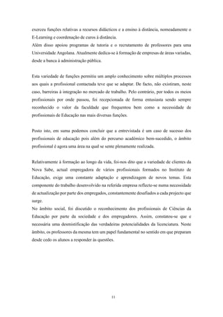 11
exerceu funções relativas a recursos didácticos e a ensino à distância, nomeadamente o
E-Learning e coordenação de curos à distância.
Além disso apoiou programas de tutoria e o recrutamento de professores para uma
Universidade Angolana. Atualmente dedica-se à formação de empresas de áreas variadas,
desde a banca à administração pública.
Esta variedade de funções permitiu um amplo conhecimento sobre múltiplos processos
aos quais a profissional contactada teve que se adaptar. De facto, não existiram, neste
caso, barreiras à integração no mercado de trabalho. Pelo contrário, por todos os meios
profissionais por onde passou, foi recepcionada de forma entusiasta sendo sempre
reconhecido o valor da faculdade que frequentou bem como a necessidade de
profissionais de Educação nas mais diversas funções.
Posto isto, em suma podemos concluir que a entrevistada é um caso de sucesso dos
profissionais de educação pois além do percurso académico bem-sucedido, o âmbito
profissional é agora uma área na qual se sente plenamente realizada.
Relativamente à formação ao longo da vida, foi-nos dito que a variedade de clientes da
Nova Sabe, actual empregadora de vários profissionais formados no Instituto de
Educação, exige uma constante adaptação e aprendizagem de novos temas. Esta
componente do trabalho desenvolvido na referida empresa reflecte-se numa necessidade
de actualização por parte dos empregados, constantemente desafiados a cada projecto que
surge.
No âmbito social, foi discutido o reconhecimento dos profissionais de Ciências da
Educação por parte da sociedade e dos empregadores. Assim, constatou-se que e
necessária uma desmistificação das verdadeiras potencialidades da licenciatura. Neste
âmbito, os professores da mesma tem um papel fundamental no sentido em que preparam
desde cedo os alunos a responder às questões.
 