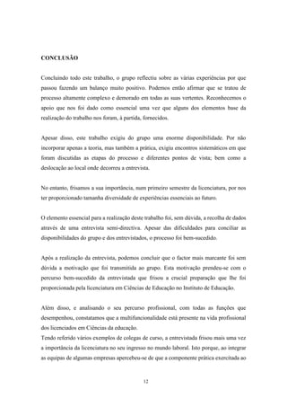 12
CONCLUSÃO
Concluindo todo este trabalho, o grupo reflectiu sobre as várias experiências por que
passou fazendo um balanço muito positivo. Podemos então afirmar que se tratou de
processo altamente complexo e demorado em todas as suas vertentes. Reconhecemos o
apoio que nos foi dado como essencial uma vez que alguns dos elementos base da
realização do trabalho nos foram, à partida, fornecidos.
Apesar disso, este trabalho exigiu do grupo uma enorme disponibilidade. Por não
incorporar apenas a teoria, mas também a prática, exigiu encontros sistemáticos em que
foram discutidas as etapas do processo e diferentes pontos de vista; bem como a
deslocação ao local onde decorreu a entrevista.
No entanto, frisamos a sua importância, num primeiro semestre da licenciatura, por nos
ter proporcionado tamanha diversidade de experiências essenciais ao futuro.
O elemento essencial para a realização deste trabalho foi, sem dúvida, a recolha de dados
através de uma entrevista semi-directiva. Apesar das dificuldades para conciliar as
disponibilidades do grupo e dos entrevistados, o processo foi bem-sucedido.
Após a realização da entrevista, podemos concluir que o factor mais marcante foi sem
dúvida a motivação que foi transmitida ao grupo. Esta motivação prendeu-se com o
percurso bem-sucedido da entrevistada que frisou a crucial preparação que lhe foi
proporcionada pela licenciatura em Ciências de Educação no Instituto de Educação.
Além disso, e analisando o seu percurso profissional, com todas as funções que
desempenhou, constatamos que a multifuncionalidade está presente na vida profissional
dos licenciados em Ciências da educação.
Tendo referido vários exemplos de colegas de curso, a entrevistada frisou mais uma vez
a importância da licenciatura no seu ingresso no mundo laboral. Isto porque, ao integrar
as equipas de algumas empresas apercebeu-se de que a componente prática exercitada ao
 