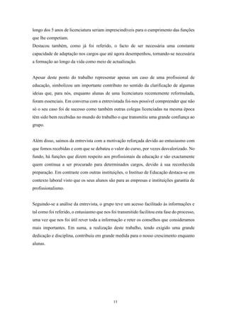 13
longo dos 5 anos de licenciatura seriam imprescindíveis para o cumprimento das funções
que lhe competiam.
Destacou também, como já foi referido, o facto de ser necessária uma constante
capacidade de adaptação nos cargos que até agora desempenhou, tornando-se necessária
a formação ao longo da vida como meio de actualização.
Apesar deste ponto do trabalho representar apenas um caso de uma profissional de
educação, simbolizou um importante contributo no sentido da clarificação de algumas
ideias que, para nós, enquanto alunas de uma licenciatura recentemente reformulada,
foram essenciais. Em conversa com a entrevistada foi-nos possível compreender que não
só o seu caso foi de sucesso como também outras colegas licenciadas na mesma época
têm sido bem recebidas no mundo do trabalho o que transmitiu uma grande confiança ao
grupo.
Além disso, saímos da entrevista com a motivação reforçada devido ao entusiasmo com
que fomos recebidas e com que se debateu o valor do curso, por vezes desvalorizado. No
fundo, há funções que dizem respeito aos profissionais da educação e são exactamente
quem continua a ser procurado para determinados cargos, devido à sua reconhecida
preparação. Em contraste com outras instituições, o Instituo de Educação destaca-se em
contexto laboral visto que os seus alunos são para as empresas e instituições garantia de
profissionalismo.
Seguindo-se a análise da entrevista, o grupo teve um acesso facilitado às informações e
tal como foi referido, o entusiasmo que nos foi transmitido facilitou esta fase do processo,
uma vez que nos foi útil rever toda a informação e reter os conselhos que consideramos
mais importantes. Em suma, a realização deste trabalho, tendo exigido uma grande
dedicação e disciplina, contribuiu em grande medida para o nosso crescimento enquanto
alunas.
 
