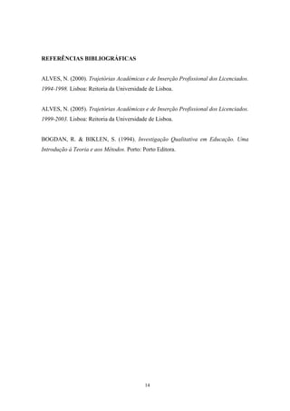 14
REFERÊNCIAS BIBLIOGRÁFICAS
ALVES, N. (2000). Trajetórias Académicas e de Inserção Profissional dos Licenciados.
1994-1998. Lisboa: Reitoria da Universidade de Lisboa.
ALVES, N. (2005). Trajetórias Académicas e de Inserção Profissional dos Licenciados.
1999-2003. Lisboa: Reitoria da Universidade de Lisboa.
BOGDAN, R. & BIKLEN, S. (1994). Investigação Qualitativa em Educação. Uma
Introdução à Teoria e aos Métodos. Porto: Porto Editora.
 