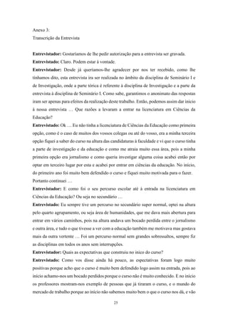 25
Anexo 3:
Transcrição da Entrevista
Entrevistador: Gostaríamos de lhe pedir autorização para a entrevista ser gravada.
Entrevistado: Claro. Podem estar à vontade.
Entrevistador: Desde já queríamos-lhe agradecer por nos ter recebido, como lhe
tínhamos dito, esta entrevista ira ser realizada no âmbito da disciplina de Seminário I e
de Investigação, onde a parte tórica é referente à disciplina de Investigação e a parte da
entrevista à disciplina de Seminário I. Como sabe, garantimos o anonimato das respostas
iram ser apenas para efeitos da realização deste trabalho. Então, podemos assim dar inicio
à nossa entrevista … Que razões a levaram a entrar na licenciatura em Ciências da
Educação?
Entrevistado: Ok … Eu não tinha a licenciatura de Ciências da Educação como primeira
opção, como é o caso de muitos dos vossos colegas ou até do vosso, era a minha terceira
opção fiquei a saber do curso na altura das candidaturas à faculdade e vi que o curso tinha
a parte de investigação e da educação e como me atraia muito essa área, pois a minha
primeira opção era jornalismo e como queria investigar alguma coisa acabei então por
optar em terceiro lugar por esta e acabei por entrar em ciências da educação. No início,
do primeiro ano foi muito bem defendido o curso e fiquei muito motivada para o fazer.
Portanto continuei …
Entrevistador: E como foi o seu percurso escolar até à entrada na licenciatura em
Ciências da Educação? Ou seja no secundário …
Entrevistado: Eu sempre tive um percurso no secundário super normal, optei na altura
pelo quarto agrupamento, ou seja área de humanidades, que me dava mais abertura para
entrar em vários caminhos, pois na altura andava um bocado perdida entre o jornalismo
e outra área, e tudo o que tivesse a ver com a educação também me motivava mas gostava
mais da outra vertente … Foi um percurso normal sem grandes sobressaltos, sempre fiz
as disciplinas em todos os anos sem interrupções.
Entrevistador: Quais as expectativas que construiu no inico do curso?
Entrevistado: Como vos disse ainda há pouco, as espectativas foram logo muito
positivas porque acho que o curso é muito bem defendido logo assim na entrada, pois ao
início achamo-nos um bocado perdidos porque o curso não é muito conhecido. E no início
os professores mostram-nos exemplo de pessoas que já tiraram o curso, e o mundo do
mercado de trabalho porque ao início não sabemos muito bem o que o curso nos dá, e vão
 